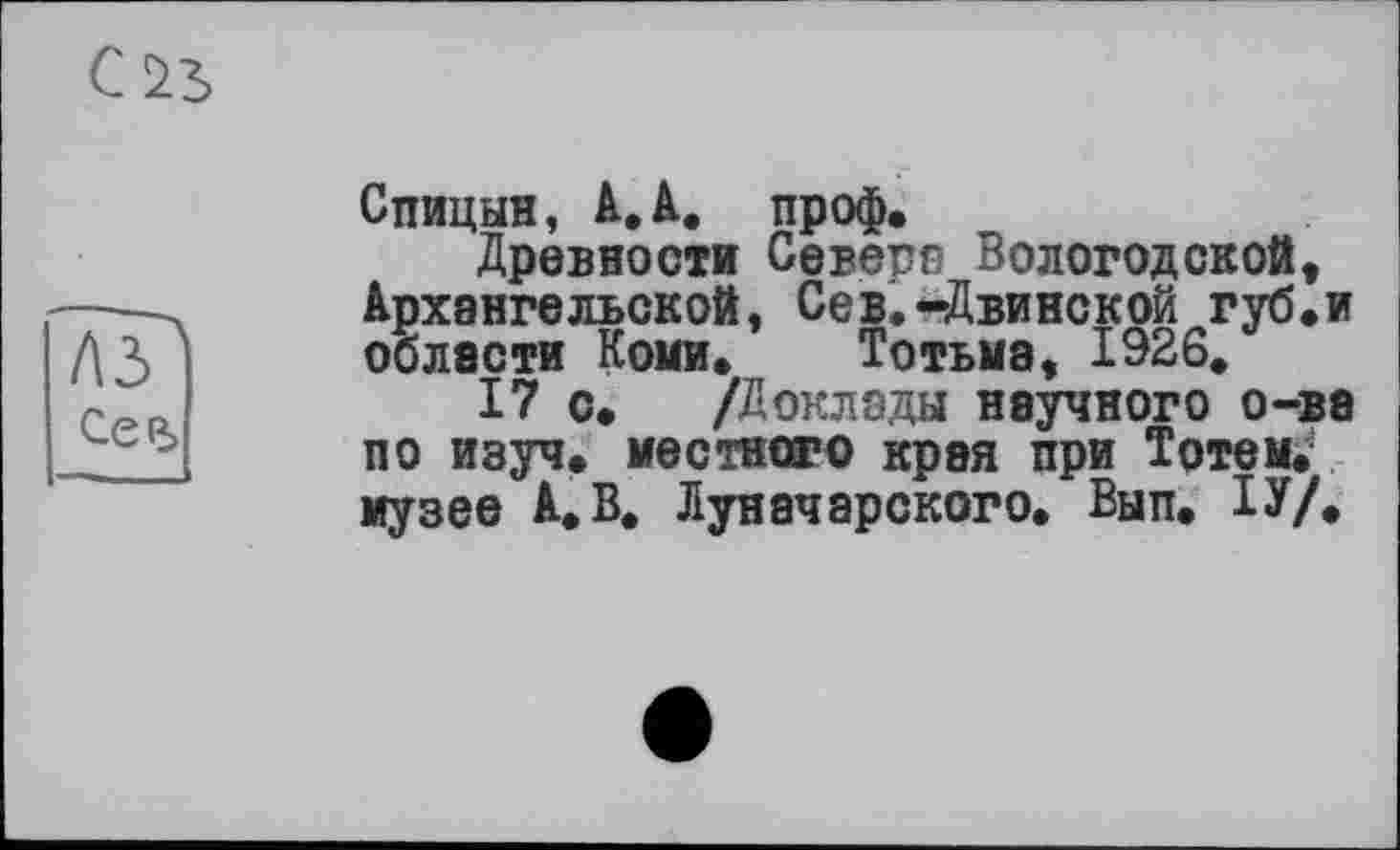 ﻿С 25
Спицын, А.А. проф.
Древности Севера Вологодской, Архангельской, Сев.-Двинской губ.и области Коми. Тотьма, 1926,
17 с. /Доклады научного о-ва по изуч. местного края при Тотем, музее А,В. Луначарского. Вып. ІУ/.